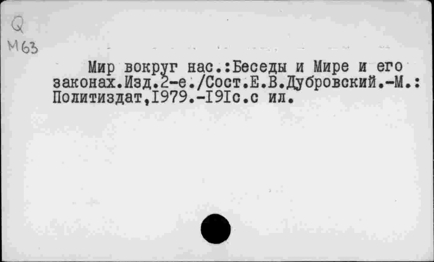 ﻿Мир вокруг нас.:Беседы и Мире и его законах.Изд.2-е./Сост.Е.В.Дубровский.-М.: Политиздат,1979.-191с.с ил.